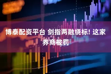 博泰配资平台 剑指两融绕标! 这家券商被罚