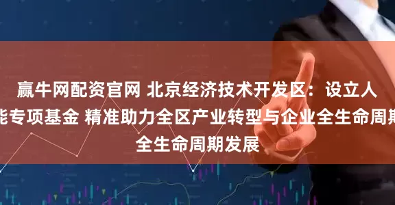 赢牛网配资官网 北京经济技术开发区：设立人工智能专项基金 精准助力全区产业转型与企业全生命周期发展